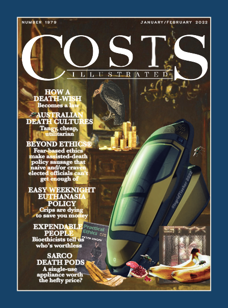 A spoof magazine cover called Costs Illustrated that’s a parody of Cook’s Illustrated, and that features a highly stylized photo of the 3-D printable death pod invented by Philip Nitschke that’s called the Sarco. Art: A wide blue border with a narrow white border inside it that frames a painting of an old-fashioned room with golden light coming in the window. Layered on this background is a large blue metallic Sarco that gleams with reflected light. It stands leaning against the wall. Arranged around its base are Styx’s Grand Illusion album, a bunch of rotting bananas, a poisonous mushroom, a pomegranate with six seeds picked out, a banana peel, and a copy of Peter Singer’s Practical Ethics. On the bureau painted in the background are stacks of gold coins and a portrait of a vulture. There are four flies scattered around. Text: Banner logo of Costs Illustrated top center with Number 1979 and January/February 2022 above it. Listed in heavy white type on the left side of the image are the articles in this issue: How a Death-Wish Becomes a Law Australian Death Cultures: Tangy, Cheap, Utilitarian Beyond Ethics®: Fear-Based Ethics Make Assisted-Death Policy Sausage That Naïve And/Or Craven Elected Officials Can’t Get Enough Of Easy Weeknight Euthanasia Policy: Crips Are Dying To Save You Money Expendable People: Bioethicists Tell Us Who’s Worthless Sarco Death Pods: A Single-Use Appliance Worth The Hefty Price?