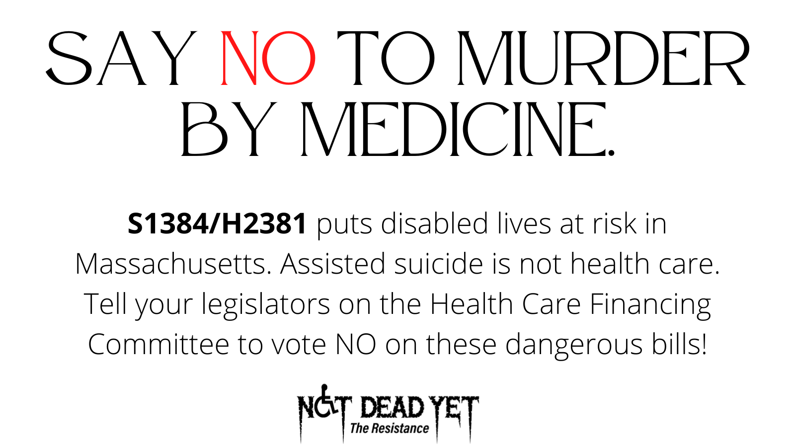 Black and red text on a white background reads “Say no to murder by medicine. S1384/H2381 puts disabled lives at risk in Massachusetts. Assisted suicide is not health care. Tell your legislators on the Health Care Financing Committee to vote NO on these dangerous bills!”. The Not Dead Yet logo is in the center on the bottom of the graphic.