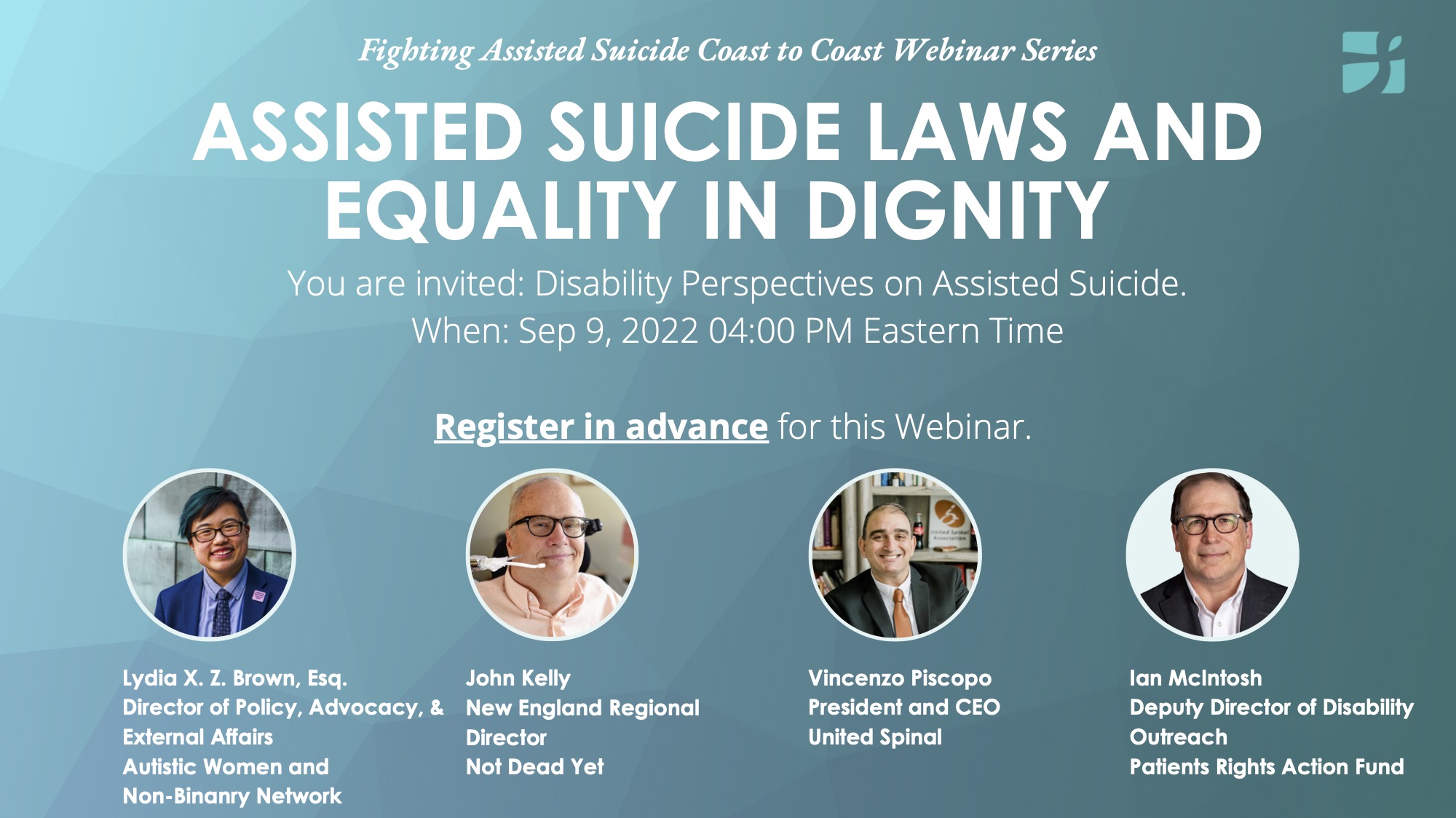 [Image description: White letters on a landscape oriented teal poster with four head-shots along the bottom of the poster. Text: Fighting Assisted Suicide Coast to Coast Webinar Series, Assisted Suicide Laws and Equality in Dignity. The first head shot: Lydia Brown, a person of color with short black, teal dyed hair wearing glasses and smiling. They wear a blue blazer, light-blue shirt, and blue tie. Second headshot: John Kelly, a caucasian male with glasses, side-smiling at the camera, with a wheel-chair head rest visible behind his head. Third headshot: Vincenzo a person of color who smiles, wearing a black suit coat, white shirt, and orange tie. Fourth headshot: Ian McIntosh, a caucasian male wearing glasses and slightly smiling. He wears a black suit jacket and white collared shirt.]